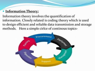  Information Theory:
Information theory involves the quantification of
information. Closely related is coding theory which is used
to design efficient and reliable data transmission and storage
methods. Here a simple cirlce of continous topics-
 