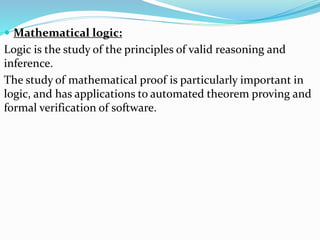  Mathematical logic:
Logic is the study of the principles of valid reasoning and
inference.
The study of mathematical proof is particularly important in
logic, and has applications to automated theorem proving and
formal verification of software.
 