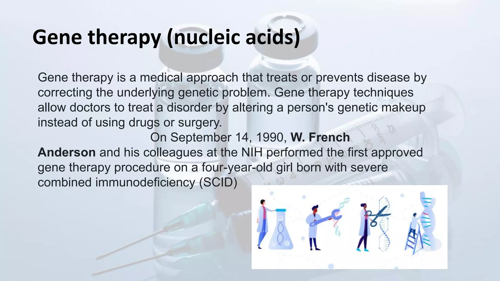 Gene therapy (nucleic acids)
Gene therapy is a medical approach that treats or prevents disease by
correcting the underlying genetic problem. Gene therapy techniques
allow doctors to treat a disorder by altering a person's genetic makeup
instead of using drugs or surgery.
On September 14, 1990, W. French
Anderson and his colleagues at the NIH performed the first approved
gene therapy procedure on a four-year-old girl born with severe
combined immunodeficiency (SCID)
 