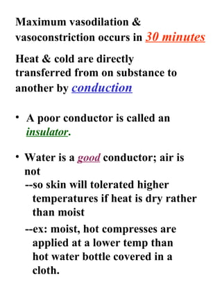 Maximum vasodilation & vasoconstriction occurs in  30 minutes Heat & cold are directly transferred from on substance to another by  conduction A poor conductor is called an  insulator . Water is a  good  conductor; air is not --so skin will tolerated higher temperatures if heat is dry rather than moist --ex: moist, hot compresses are applied at a lower temp than hot water bottle covered in a cloth. 