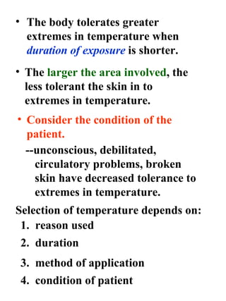 The body tolerates greater extremes in temperature when  duration of exposure  is shorter. The  larger the area involved , the less tolerant the skin in to extremes in temperature. Consider the condition of the  patient. --unconscious, debilitated, circulatory problems, broken skin have decreased tolerance to extremes in temperature. Selection of temperature depends on: 1.  reason used 2.  duration 3.  method of application 4.  condition of patient 