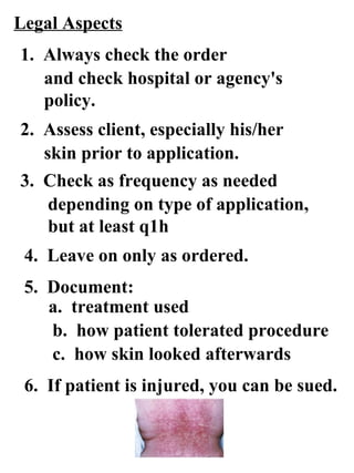 Legal Aspects 4.  Leave on only as ordered. 6.  If patient is injured, you can be sued. 1.  Always check the order and check hospital or agency's policy. 2.  Assess client, especially his/her skin prior to application. 3.  Check as frequency as needed  depending on type of application, but at least q1h 5.  Document: a.  treatment used b.  how patient tolerated procedure c.  how skin looked afterwards 