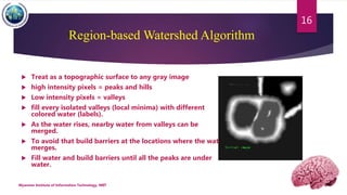 Region-based Watershed Algorithm
 Treat as a topographic surface to any gray image
 high intensity pixels = peaks and hills
 Low intensity pixels = valleys
 fill every isolated valleys (local minima) with different
colored water (labels).
 As the water rises, nearby water from valleys can be
merged.
 To avoid that build barriers at the locations where the water
merges.
 Fill water and build barriers until all the peaks are under
water.
Myanmar Institute of Information Technology, MIIT
16
 
