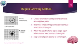  Choose an arbitrary seed pixel and compare
with neighbor pixels.
 determine whether the pixel neighbors should
be added to the region.
 When the growth of one region stops, again
select another seed point and start again.
 Stop when all pixels belong to some region.
Myanmar Institute of Information Technology, MIIT
21
Region Growing Method
 