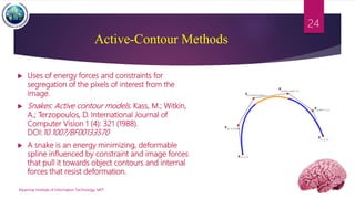 Active-Contour Methods
Myanmar Institute of Information Technology, MIIT
24
 Uses of energy forces and constraints for
segregation of the pixels of interest from the
image.
 Snakes: Active contour models. Kass, M.; Witkin,
A.; Terzopoulos, D. International Journal of
Computer Vision 1 (4): 321 (1988).
DOI:10.1007/BF00133570
 A snake is an energy minimizing, deformable
spline influenced by constraint and image forces
that pull it towards object contours and internal
forces that resist deformation.
 
