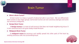 Brain Tumor
 What is Brain Tumor?
A brain tumor is a mass or growth of abnormal cells in your brain. We can differentiate
brain tumors in two major groups. Some brain tumors are non-cancerous (benign) and some
are cancerous (malignant).
 Benign Brain Tumor
A benign tumour is a mass of cell (tumour) that does not invade neighbouring tissue. It
is non-cancerous but it can grow slowly inside the brain.
 Malignant Brain Tumor
A malignant tumor is cancerous and rapidly spread into other parts of the brain by
sending cancerous cells into surrounding tissue.
Myanmar Institute of Information Technology, MIIT
3
 