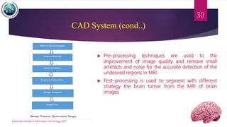 CAD System (cond..)
 Pre-processing techniques are used to the
improvement of image quality and remove small
artefacts and noise for the accurate detection of the
undesired regions in MRI.
 Post-processing is used to segment with different
strategy the brain tumor from the MRI of brain
images
Myanmar Institute of Information Technology, MIIT
30
 