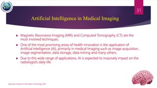 Artificial Intelligence in Medical Imaging
 Magnetic Resonance Imaging (MRI) and Computed Tomography (CT) are the
most involved techniques.
 One of the most promising areas of health innovation is the application of
Artificial Intelligence (AI), primarily in medical Imaging such as image acquisition,
image segmentation, data storage, data mining and many others.
 Due to this wide range of applications, AI is expected to massively impact on the
radiologist’s daily life.
Myanmar Institute of Information Technology, MIIT
31
 