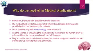 Why do we need AI in Medical Applications?
 Nowadays, there are new diseases that take birth daily.
 The medical field needs fast, automated, efficient and reliable techniques to
provide best to best treatments for patients
 This is possible only with AI technology. Now what is AI?
 AI is the science of simulating the most powerful functions of the human brain to
solve problems for humans and which can self-improve.
 They act as the robotic version of humans, but their working and calculations are
way faster plus accurate than that of humans.
Myanmar Institute of Information Technology, MIIT
32
 