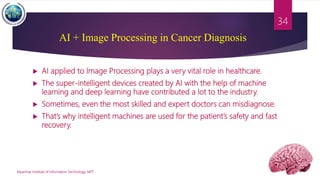 AI + Image Processing in Cancer Diagnosis
 AI applied to Image Processing plays a very vital role in healthcare.
 The super-intelligent devices created by AI with the help of machine
learning and deep learning have contributed a lot to the industry.
 Sometimes, even the most skilled and expert doctors can misdiagnose.
 That’s why intelligent machines are used for the patient’s safety and fast
recovery.
Myanmar Institute of Information Technology, MIIT
34
 