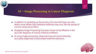  In addition to speeding up the process, the new technique can also
detect some details that traditional methods may miss, like the spread of
a tumor along nerve fibers.
 AI(applied Image Processing) has been shown to be effective in the
accurate diagnosis of various medical conditions.
 AI using image processing, deep learning and neural networks,
accurately diagnosed and provided treatment decisions.
Myanmar Institute of Information Technology, MIIT
37
AI + Image Processing in Cancer Diagnosis
 