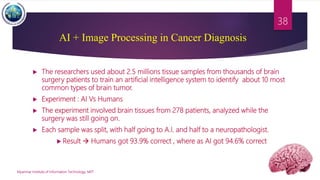  The researchers used about 2.5 millions tissue samples from thousands of brain
surgery patients to train an artificial intelligence system to identify about 10 most
common types of brain tumor.
 Experiment : AI Vs Humans
 The experiment involved brain tissues from 278 patients, analyzed while the
surgery was still going on.
 Each sample was split, with half going to A.I. and half to a neuropathologist.
 Result  Humans got 93.9% correct , where as AI got 94.6% correct
Myanmar Institute of Information Technology, MIIT
38
AI + Image Processing in Cancer Diagnosis
 