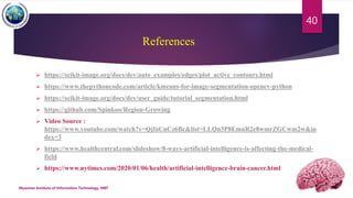 References
 https://scikit-image.org/docs/dev/auto_examples/edges/plot_active_contours.html
 https://www.thepythoncode.com/article/kmeans-for-image-segmentation-opencv-python
 https://scikit-image.org/docs/dev/user_guide/tutorial_segmentation.html
 https://github.com/Spinkoo/Region-Growing
 Video Source :
https://www.youtube.com/watch?v=QjfaCnCz6Bc&list=LLQn3P8EmnR2e8wmrZGCwm2w&in
dex=3
 https://www.healthcentral.com/slideshow/8-ways-artificial-intelligence-is-affecting-the-medical-
field
 https://www.nytimes.com/2020/01/06/health/artificial-intelligence-brain-cancer.html
Myanmar Institute of Information Technology, MIIT
40
 