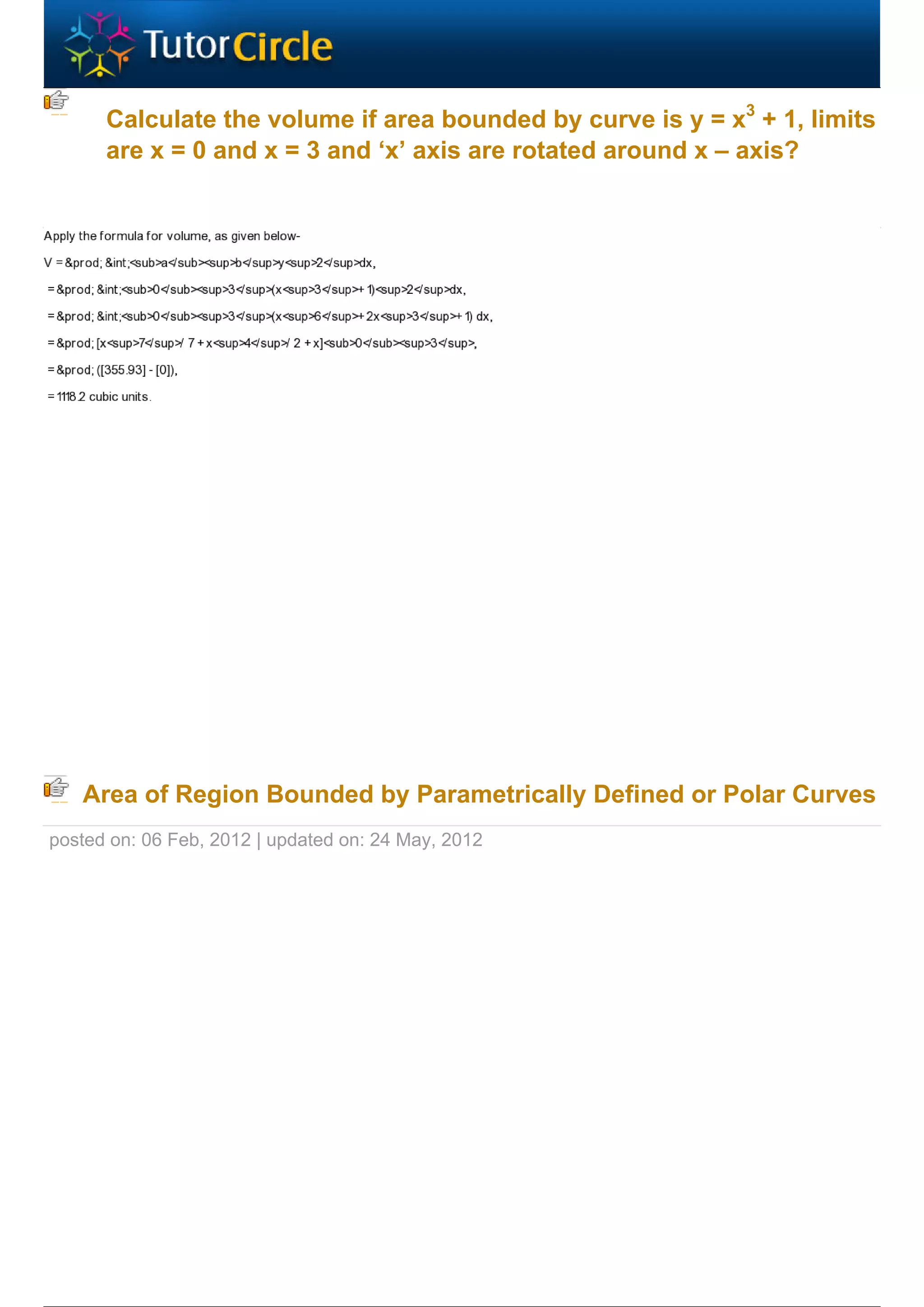Calculate the volume if area bounded by curve is y = x3 + 1, limits
      are x = 0 and x = 3 and ‘x’ axis are rotated around x – axis?




   Area of Region Bounded by Parametrically Defined or Polar Curves
posted on: 06 Feb, 2012 | updated on: 24 May, 2012
 