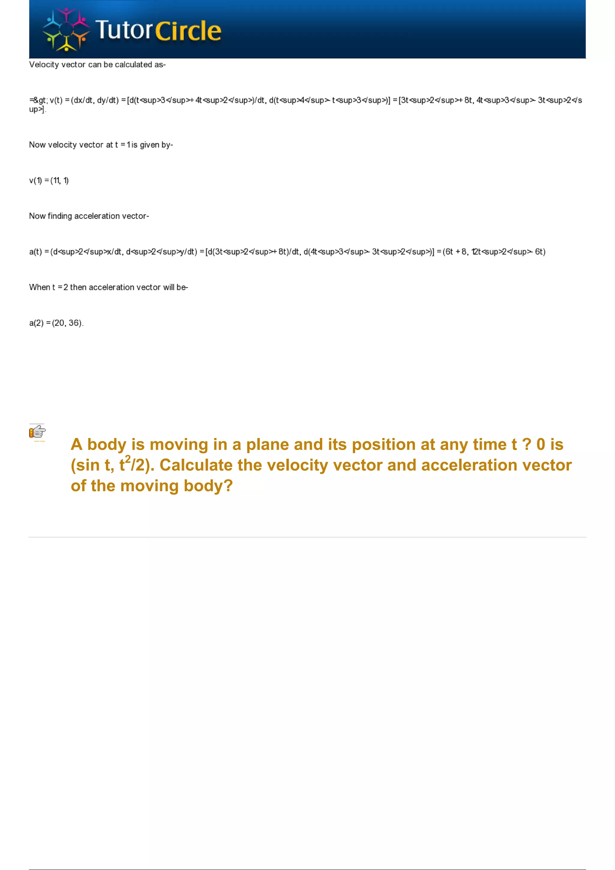 A body is moving in a plane and its position at any time t ? 0 is
(sin t, t2/2). Calculate the velocity vector and acceleration vector
of the moving body?
 