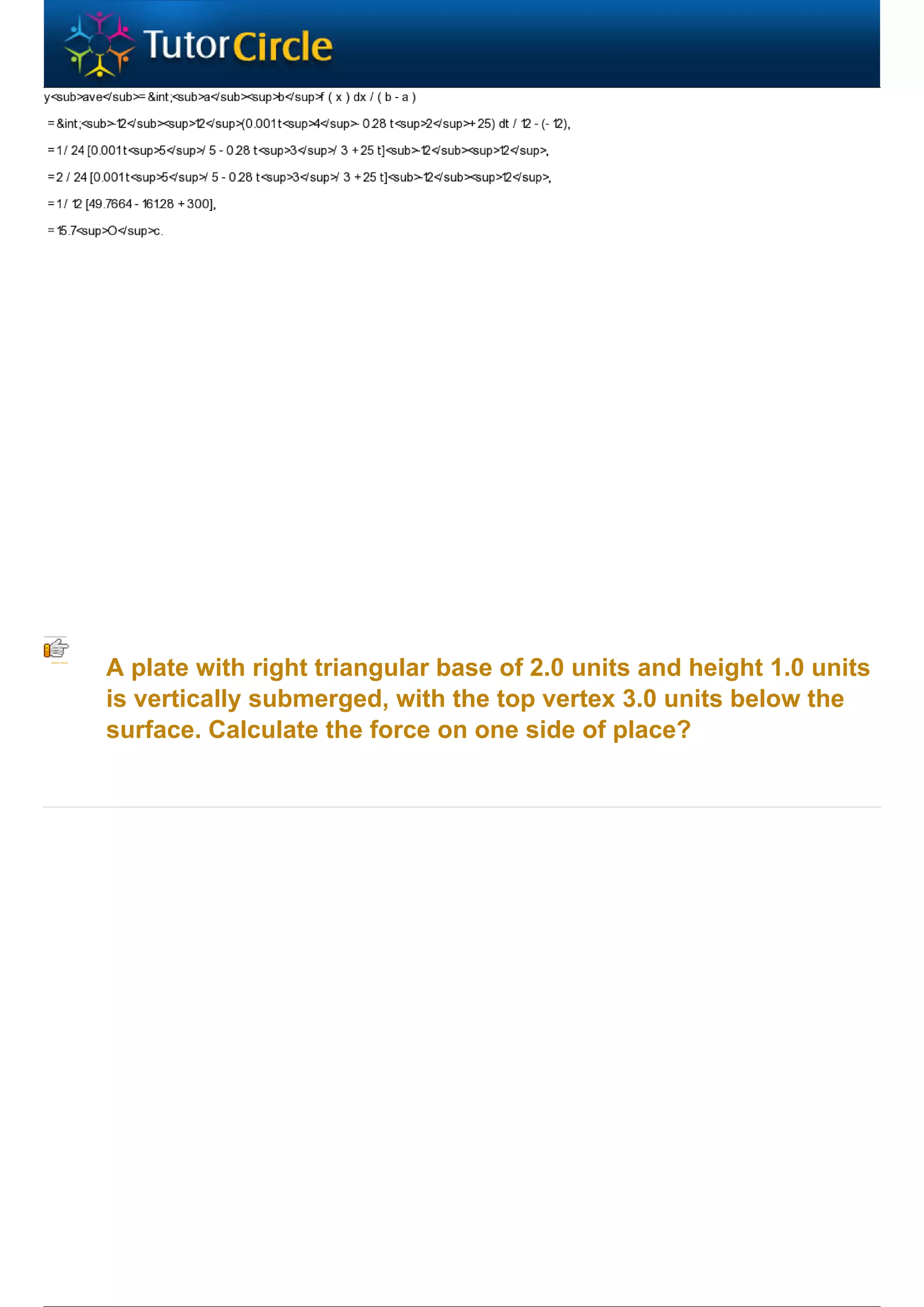 A plate with right triangular base of 2.0 units and height 1.0 units
is vertically submerged, with the top vertex 3.0 units below the
surface. Calculate the force on one side of place?
 