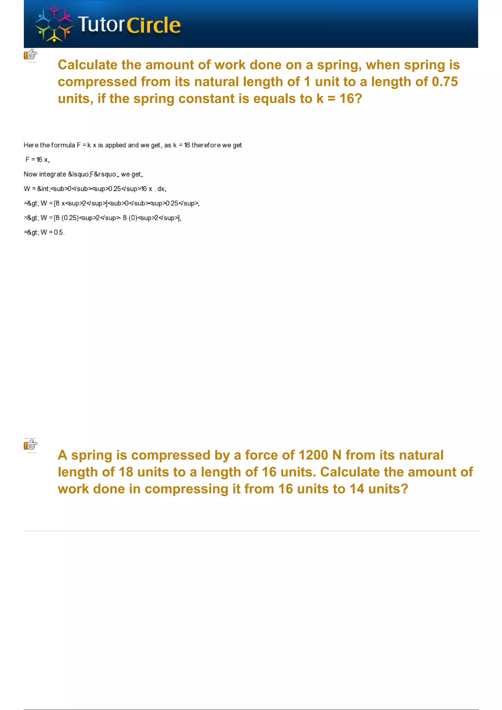 Calculate the amount of work done on a spring, when spring is
compressed from its natural length of 1 unit to a length of 0.75
units, if the spring constant is equals to k = 16?




A spring is compressed by a force of 1200 N from its natural
length of 18 units to a length of 16 units. Calculate the amount of
work done in compressing it from 16 units to 14 units?
 