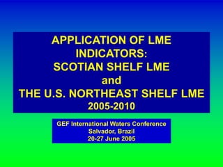 APPLICATION OF LME 
INDICATORS: 
SCOTIAN SHELF LME 
and 
THE U.S. NORTHEAST SHELF LME 
2005-2010 
GEF International Waters Conference 
Salvador, Brazil 
20-27 June 2005 
 