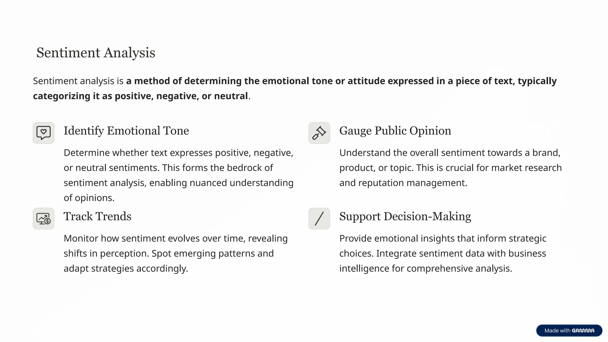 Sentiment Analysis
Sentiment analysis is a method of determining the emotional tone or attitude expressed in a piece of text, typically
categorizing it as positive, negative, or neutral.
Identify Emotional Tone
Determine whether text expresses positive, negative,
or neutral sentiments. This forms the bedrock of
sentiment analysis, enabling nuanced understanding
of opinions.
Gauge Public Opinion
Understand the overall sentiment towards a brand,
product, or topic. This is crucial for market research
and reputation management.
Track Trends
Monitor how sentiment evolves over time, revealing
shifts in perception. Spot emerging patterns and
adapt strategies accordingly.
Support Decision-Making
Provide emotional insights that inform strategic
choices. Integrate sentiment data with business
intelligence for comprehensive analysis.
 