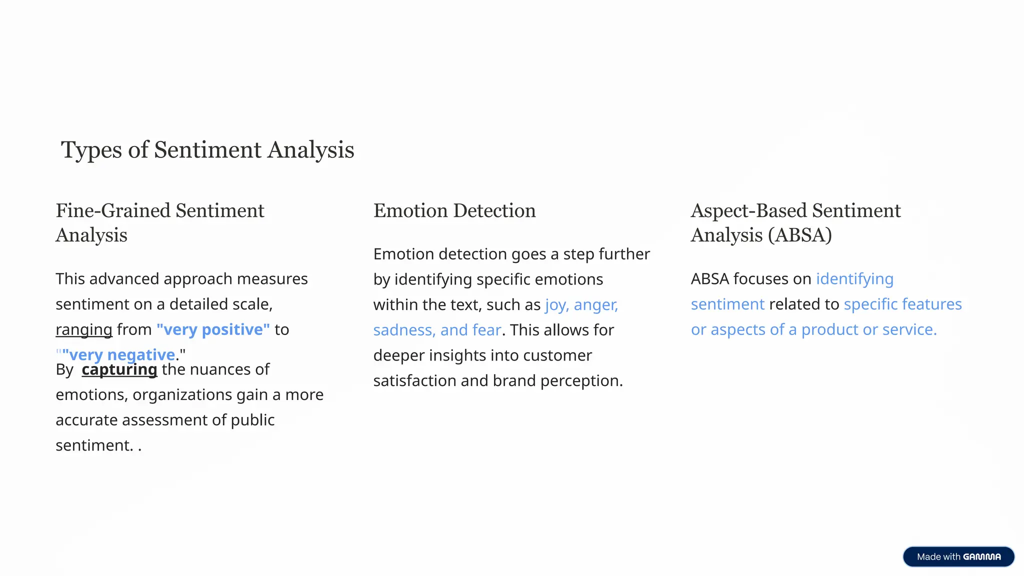 Types of Sentiment Analysis
Fine-Grained Sentiment
Analysis
This advanced approach measures
sentiment on a detailed scale,
ranging from "very positive" to
""very negative."
By capturing the nuances of
emotions, organizations gain a more
accurate assessment of public
sentiment. .
Emotion Detection
Emotion detection goes a step further
by identifying specific emotions
within the text, such as joy, anger,
sadness, and fear. This allows for
deeper insights into customer
satisfaction and brand perception.
Aspect-Based Sentiment
Analysis (ABSA)
ABSA focuses on identifying
sentiment related to specific features
or aspects of a product or service.
 