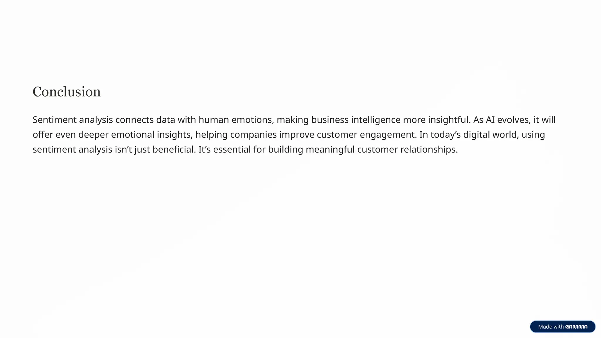 Conclusion
Sentiment analysis connects data with human emotions, making business intelligence more insightful. As AI evolves, it will
offer even deeper emotional insights, helping companies improve customer engagement. In today’s digital world, using
sentiment analysis isn’t just beneficial. It’s essential for building meaningful customer relationships.
 