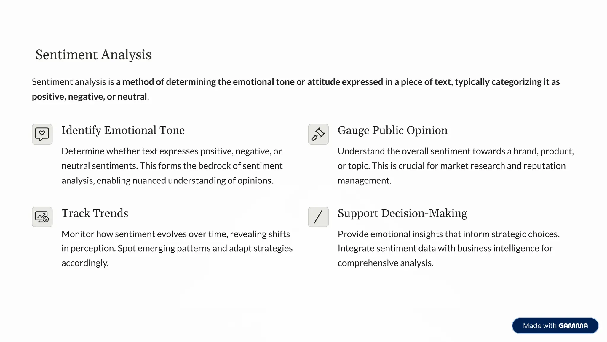 Sentiment Analysis
Sentiment analysis is a method of determining the emotional tone or attitude expressed in a piece of text, typically categorizing it as
positive, negative, or neutral.
Identify Emotional Tone
Determine whether text expresses positive, negative, or
neutral sentiments. This forms the bedrock of sentiment
analysis, enabling nuanced understanding of opinions.
Gauge Public Opinion
Understand the overall sentiment towards a brand, product,
or topic. This is crucial for market research and reputation
management.
Track Trends
Monitor how sentiment evolves over time, revealing shifts
in perception. Spot emerging patterns and adapt strategies
accordingly.
Support Decision-Making
Provide emotional insights that inform strategic choices.
Integrate sentiment data with business intelligence for
comprehensive analysis.
 