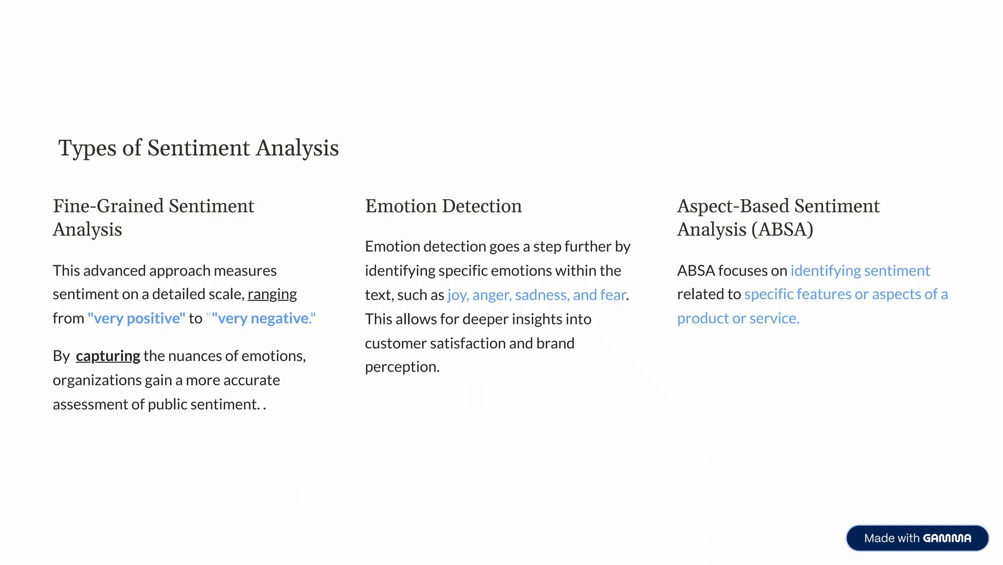 Types of Sentiment Analysis
Fine-Grained Sentiment
Analysis
This advanced approach measures
sentiment on a detailed scale, ranging
from "very positive" to ""very negative."
By capturing the nuances of emotions,
organizations gain a more accurate
assessment of public sentiment. .
Emotion Detection
Emotion detection goes a step further by
identifying specific emotions within the
text, such as joy, anger, sadness, and fear.
This allows for deeper insights into
customer satisfaction and brand
perception.
Aspect-Based Sentiment
Analysis (ABSA)
ABSA focuses on identifying sentiment
related to specific features or aspects of a
product or service.
 