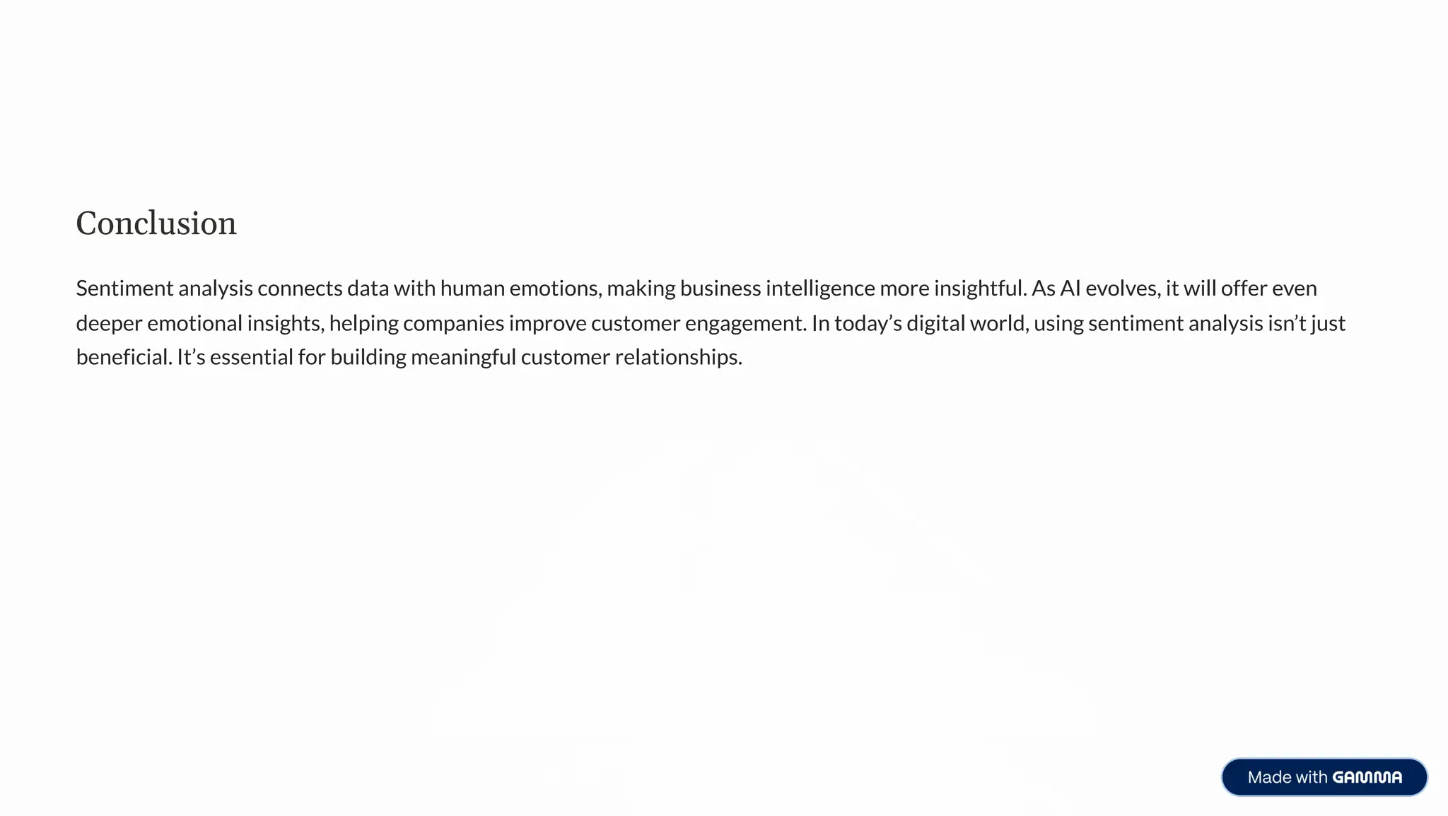Conclusion
Sentiment analysis connects data with human emotions, making business intelligence more insightful. As AI evolves, it will offer even
deeper emotional insights, helping companies improve customer engagement. In today9s digital world, using sentiment analysis isn9t just
beneficial. It9s essential for building meaningful customer relationships.
 