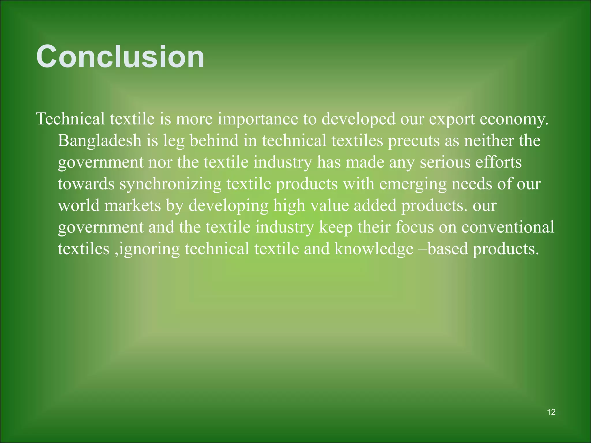 Conclusion
Technical textile is more importance to developed our export economy.
Bangladesh is leg behind in technical textiles precuts as neither the
government nor the textile industry has made any serious efforts
towards synchronizing textile products with emerging needs of our
world markets by developing high value added products. our
government and the textile industry keep their focus on conventional
textiles ,ignoring technical textile and knowledge –based products.
12
 