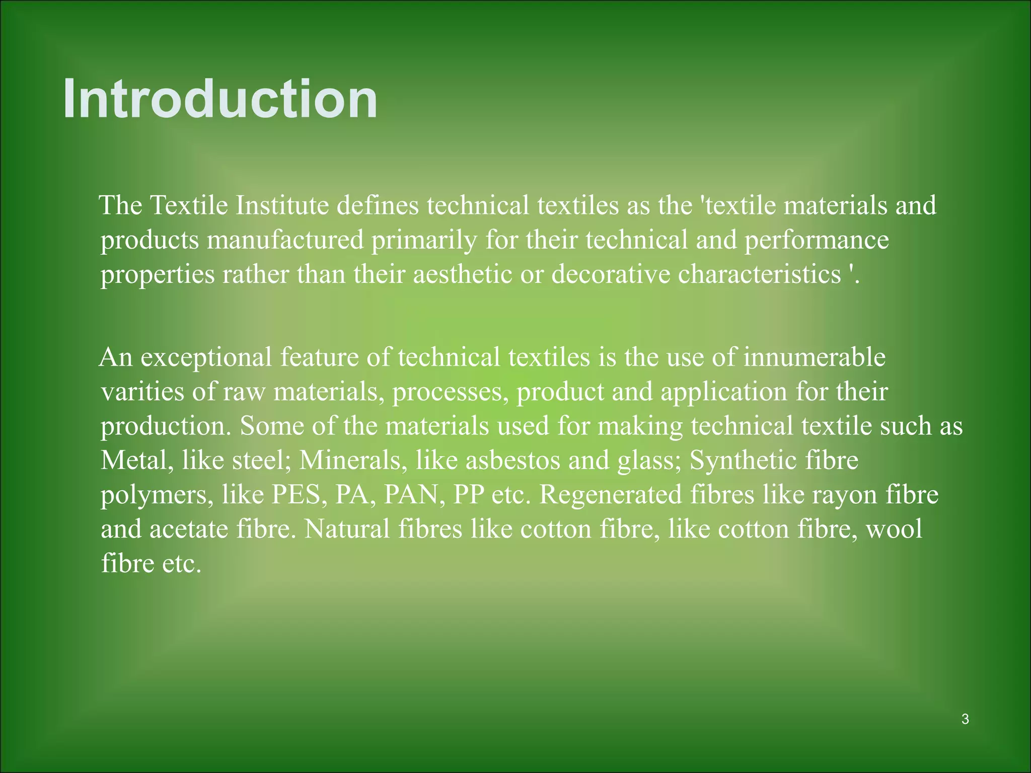 3
Introduction
The Textile Institute defines technical textiles as the 'textile materials and
products manufactured primarily for their technical and performance
properties rather than their aesthetic or decorative characteristics '.
An exceptional feature of technical textiles is the use of innumerable
varities of raw materials, processes, product and application for their
production. Some of the materials used for making technical textile such as
Metal, like steel; Minerals, like asbestos and glass; Synthetic fibre
polymers, like PES, PA, PAN, PP etc. Regenerated fibres like rayon fibre
and acetate fibre. Natural fibres like cotton fibre, like cotton fibre, wool
fibre etc.
 
