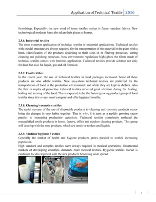 Application of Technical Textile 2016
4
furnishings. Especially, the new trend of home textiles market is flame retardant fabrics. New
technological products have also taken their places at homes.
2.3.6. Industrial textiles
The most common application of technical textiles is industrial applications. Technical textiles
with special structure are always required for the transportation of the material in the plant with a
band, classification of the products according to their sizes or in filtering processes, during
cleaning and polishing processes. New environment regulations highlighted the filters made of
technical textiles almost with limitless application. Technical textiles provide solution not only
for dust, but also for liquid, gas and oil filtration.
2.3.7. Food textiles:
In the recent year, the use of technical textiles in food packages increased. Some of these
products are also edible textiles. Now easy-clean technical textiles are preferred for the
transportation of food in the production environment; and while they are kept in shelves. Also
the first examples of protective technical textiles received great attention during the heating,
boiling and serving of the food. This is expected to be the fastest growing product group of food
textiles since it is a very novel category and offer hygienic benefits.
2.3.8. Cleaning/ cosmetics textiles
The rapid increase of the use of disposable products in cleaning and cosmetic products sector
bring the changes in user habits together. That is why, it is seen as a rapidly growing sector
parallel to increasing production capacities. Technical textiles completely replaced the
nonqualified textile products in home, factory, office and outdoor cleaning products. This group
will develop with the new products, which are sensitive to dust and liquids.
2.3.9. Medical/ hygienic Textiles
Generally the market of health and hygiene products grows parallel to world's increasing
population.
High standard and complex textiles were always required in medical operations. Unsaturated
markets of developing countries, demands more medical textiles. Hygienic textiles market is
candidate for development with the new products' becoming wide spread.
 