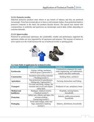 Application of Technical Textile 2016
6
2.3.12. Protective textiles
Industrial protective products enter almost in any branch of industry and they are preferred
increasingly. From heat resistant gloves to heat or cold resistant clothes, from protection bands to
protective materials in the shoes, the products become diverse. The special uses started with
waterproofness in umbrellas and sportswear are increasingly used in daily clothes depending on
customer demands.
2.3.13. Sports textiles
Preferred by professional sportsmen, the comfortable, reliable and performance supported the
sportsmen clothes are now requested by all sportsmen and amateurs. The increase of interest in
active sports over the world increases the use of technical textiles in sporting goods.
2.4. Some fields of application for technical textiles
SECTOR EXAMPLES MARKETS
Earthworks
Linings, netting, insulation,
artificial grass ("geotextiles")
Construction companies for roads,
water engineering, soil stabilisation,
tunnels and other earthworks
Construction
Insulation and roofing materials
("building textiles")
Building firms, architects
Agriculture
Sun protection for greenhouses,
fishing nets ("agrotextiles")
Farming, horticulture and fishing
Transport
Car mats and lining, airbags, fire
resistant seat covers and carpets,
safety belts
Producers of cars, aeroplanes, boats
Medical and
healthcare
Bandages, medical corsetry
("medical textiles")
Hospitals, nursing homes,
households
Protection
Safety nets, ribbons and tapes, fire
resistant clothing
("protecting textiles")
Industry, public procurement,
households
Packaging
Twine and cordage, sacks and
bags, tarpaulins ("packing
textiles")
Industry, distribution, households
 