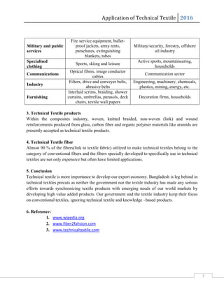 Application of Technical Textile 2016
7
Military and public
services
Fire service equipment, bullet-
proof jackets, army tents,
parachutes, extinguishing
blankets, tubes
Military/security, forestry, offshore
oil industry
Specialised
clothing
Sports, skiing and leisure
Active sports, mountaineering,
households
Communications
Optical fibres, image conductor
cables
Communication sector
Industry
Filters, drive and conveyer belts,
abrasive belts
Engineering, machinery, chemicals,
plastics, mining, energy, etc.
Furnishing
Interlaid scrims, braiding, shower
curtains, umbrellas, parasols, deck
chairs, textile wall papers
Decoration firms, households
3. Technical Textile products
Within the composites industry, woven, knitted braided, non-woven (link) and wound
reinforcements produced from glass, carbon fiber and organic polymer materials like aramids are
presently accepted as technical textile products.
4. Technical Textile fiber
Almost 90 % of the fibers(link to textile fabric) utilized to make technical textiles belong to the
category of conventional fibers and the fibers specially developed to specifically use in technical
textiles are not only expensive but often have limited applications.
5. Conclusion
Technical textile is more importance to develop our export economy. Bangladesh is leg behind in
technical textiles precuts as neither the government nor the textile industry has made any serious
efforts towards synchronizing textile products with emerging needs of our world markets by
developing high value added products. Our government and the textile industry keep their focus
on conventional textiles, ignoring technical textile and knowledge –based products.
6. Reference:
1. www.wipedia.org
2. www.fiber2fahsion.com
3. www.technicaltextile.com
 