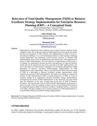Relevance of Total Quality Management (TQM) or Business
Excellence Strategy Implementation for Enterprise Resource
           Planning (ERP) – A Conceptual Study
                              “Practice-Oriented Paper - Research Paper”
                   IQ Concepts, Tools, Metrics, Measures, Models, and Methodologies

                                           Vidhu Shekhar Jha
                           International Management Institute, New Delhi, India
                                               vidhu@imi.edu

                                            Himanshu Joshi
                           International Management Institute, New Delhi, India
                                            himanshu@imi.edu
Abstract
            Organizations worldwide have been exploring ways to improve business practices to gain
            competitive edge. One of the most important technological innovations of the last decade
            has been the emergence of ERP solutions. But implementation of ERP is not just a
            technological challenge. It’s a socio-technological endeavor, which mandates modifying
            existing applications and redesigning critical business processes to facilitate ERP
            implementation. Hence, there are organizational and cultural issues, which determine the
            success of ERP implementation. The main objective of implementing an ERP system is
            to integrate the organizations business processes and operations for improved business
            results. But not all organizations have been successful in the ERP implementation. The
            aim of this paper is to understand the importance of Total Quality Management (TQM)
            philosophy or Business Excellence Models-Strategy Implementation for ERP
            Implementation within organizations. There is very little research done where the concept
            of TQM as a philosophy or Business Excellence strategy implementation, which
            integrates the concept of ERP implementation. This paper is an attempt to integrate the
            concept of ERP implementation within a broader perspective of TQM as a part of
            corporate strategy in an organization. Business Excellence strategy implementation,
            encompassing the concept of ERP implementation is also discussed. The paper builds
            upon the foundation on the major research done in the area of TQM or Business
            Excellence. The concerns and issues for TQM and ERP implementation are discussed. A
            small case study, of the first company in India to get the coveted Deming Prize based on
            the integrated Japanese Model for Business Excellence, Sundaram Clayton, is discussed
            in the paper. The paper attempts to give a holistic perspective of ERP implementation as
            a part of TQM or Business Excellence Strategy Implementation.


Keywords: Total Quality Management (TQM), Business Excellence Models, Strategy implementation, Enterprise
Resource Planning (ERP), Sundaram Clayton




1.0 Introduction
In today’s global competition and economic liberalization, quality has become one of the important
factors for achieving competitive advantage. A good quality product or service enables an organization to
 