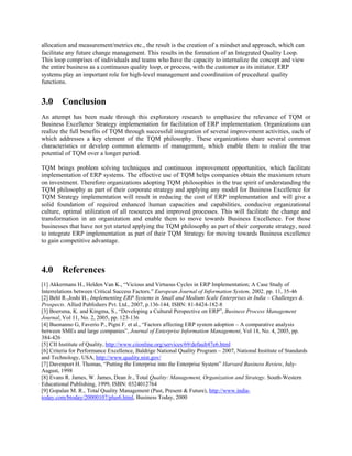 allocation and measurement/metrics etc., the result is the creation of a mindset and approach, which can
facilitate any future change management. This results in the formation of an Integrated Quality Loop.
This loop comprises of individuals and teams who have the capacity to internalize the concept and view
the entire business as a continuous quality loop, or process, with the customer as its initiator. ERP
systems play an important role for high-level management and coordination of procedural quality
functions.


3.0 Conclusion
An attempt has been made through this exploratory research to emphasize the relevance of TQM or
Business Excellence Strategy implementation for facilitation of ERP implementation. Organizations can
realize the full benefits of TQM through successful integration of several improvement activities, each of
which addresses a key element of the TQM philosophy. These organizations share several common
characteristics or develop common elements of management, which enable them to realize the true
potential of TQM over a longer period.

TQM brings problem solving techniques and continuous improvement opportunities, which facilitate
implementation of ERP systems. The effective use of TQM helps companies obtain the maximum return
on investment. Therefore organizations adopting TQM philosophies in the true spirit of understanding the
TQM philosophy as part of their corporate strategy and applying any model for Business Excellence for
TQM Strategy implementation will result in reducing the cost of ERP implementation and will give a
solid foundation of required enhanced human capacities and capabilities, conducive organizational
culture, optimal utilization of all resources and improved processes. This will facilitate the change and
transformation in an organization and enable them to move towards Business Excellence. For those
businesses that have not yet started applying the TQM philosophy as part of their corporate strategy, need
to integrate ERP implementation as part of their TQM Strategy for moving towards Business excellence
to gain competitive advantage.



4.0 References
[1] Akkermans H., Helden Van K., “Vicious and Virtuous Cycles in ERP Implementation; A Case Study of
Interrelations between Critical Success Factors.” European Journal of Information System, 2002. pp. 11, 35-46
[2] Behl R.,Joshi H., Implementing ERP Systems in Small and Medium Scale Enterprises in India – Challenges &
Prospects. Allied Publishers Pvt. Ltd., 2007, p.136-144, ISBN: 81-8424-182-8
[3] Boersma, K. and Kingma, S., “Developing a Cultural Perspective on ERP”, Business Process Management
Journal, Vol 11, No. 2, 2005, pp. 123-136
[4] Buonanno G, Faverio P., Pigni F. et al., “Factors affecting ERP system adoption – A comparative analysis
between SMEs and large companies”, Journal of Enterprise Information Management, Vol 18, No. 4, 2005, pp.
384-426
[5] CII Institute of Quality, http://www.ciionline.org/services/69/default47e6.html
[6] Criteria for Performance Excellence, Baldrige National Quality Program – 2007, National Institute of Standards
and Technology, USA, http://www.quality.nist.gov/
[7] Davenport H. Thomas, “Putting the Enterprise into the Enterprise System” Harvard Business Review, July-
August, 1998
[8] Evans R. James, W. James, Dean Jr., Total Quality: Management, Organization and Strategy. South-Western
Educational Publishing, 1999, ISBN: 0324012764
[9] Gopalan M. R., Total Quality Management (Past, Present & Future), http://www.india-
today.com/btoday/20000107/plus6.html, Business Today, 2000
 