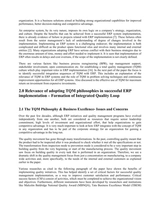 organization. It is a business solutions aimed at building strong organizational capabilities for improved
performance, better decision-making and competitive advantage.

An enterprise system, by its very nature, imposes its own logic on a company’s strategy, organization,
and culture. Despite the benefits that can be achieved from a successful ERP system implementation,
there is already evidence of failure in projects related with ERP implementation [7]. These failures often
result from the senior management’s lack of understanding of degree of changes involved in the
implementation. Implementing an ERP system is a challenging endeavor; the implementation is both
complicated and difficult as the product spans functional silos and involves many internal and external
entities [2]. Many organizations adopting ERP have serious conflict with their business strategies due to
the enormous amount of time, money and effort needed to implement it. It is seen that implementation of
ERP often results in delays and cost overruns, if the scope of the implementation is not clearly defined.

There are various factors like business process reengineering (BPR), top management support,
stakeholder involvement, open communication etc. for establishing a total quality management (TQM)
culture which play important roles in ERP implementation [16]. In the next part of the paper the focus is
to identify successful integration sequences of TQM with ERP. This includes an explanation of the
relevance of TQM in ERP systems and the role of TQM in problem solving techniques and continuous
improvement opportunities for all ERP systems. Also discussed is the effective use of TQM for maximum
return on investment from expensive investments.

2.0 Relevance of adopting TQM philosophies in successful ERP
implementation – Formation of Integrated Quality Loop


2.1 The TQM Philosophy & Business Excellence- Issues and Concerns
Over the past few decades, although ERP initiatives and quality management programs have evolved
independently from one another, both are considered as resources that require senior leadership
commitment, high levels of investment and organizational effort, that help organizations to gain
competitive advantage. It is very much important to look at how ERP integrates with the concept of TQM
in any organization and has to be part of the corporate strategy for an organization for gaining a
competitive advantage in the long run.

The quality movement has gone through many transformations. In the past, controlling quality meant that
the product had to be inspected after it was produced to check whether it met all the specifications or not.
The transformation from inspection mode to prevention mode is considered to be a very important step in
building quality from the very beginning or start of the manufacturing process. The quality movement
saw focus on building quality in every task that is performed in an organization. Therefore, we see a
dramatic shift in the quality management focus from just a concentration on manufacturing, to a company
wide activities and, more specifically, to the needs of the internal and external customers as explained
earlier in the paper.

Various researches as cited in the following paragraph of the paper have shown the benefits of
implementing quality initiatives. This has helped identify a set of critical factors for successful quality
management implementation, as a way to improve customer satisfaction and performance. Critical
success factors (CSFs) consist of activities, which must be completed to achieve the organizational vision
and objectives. Furthermore, different instruments have been developed by researchers and institutions
like Malcolm Baldridge National Quality Award (MBNQA), Tata Business Excellence Model (TBEM)
 