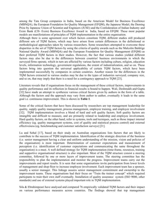 among the Tata Group companies in India, based on the American Model for Business Excellence
(MBNQA), the European Foundation for Quality Management (EFQM), the Japanese Model, the Deming
Prize by Japanese Union of Scientist and Engineers (JUSE) and the Confederation of Indian Industry and
Exim Bank (CII- Exim) Business Excellence Award in India, based on EFQM. These most popular
models are manifestations of principles of TQM implementation in the entire organisation.
Although there is some agreement over which factors constitute TQM, different studies still produced
different sets of TQM factors, which may have arisen from certain differences in the definitional or
methodological approaches taken by various researchers. Some researchers attempted to overcome these
disparities in the set of TQM factors by using the criteria of quality awards such as the Malcolm Baldrige
National Quality Award (MBNQA) and the European Foundation for Quality Management (EFQM) as
their preferred TQM factors in their studies. However, the fact that various studies yielded different
factors may also be due to the differences between countries' business environments in which the
surveyed firms operate, which in turn are affected by various factors including culture, religion, education
levels, information technology, government regulations, the extent of industrialization, and so on. These
factors bring into question the universal applicability of certain TQM factors, which have been
implemented successfully by companies in certain countries. Another reason for the differences in the
TQM factors extracted in various studies may be due to the types of industries surveyed, company size,
and so on, that may imply that there is a need for a contingency approach to TQM [23].

Literature reveals that if organisations focus on the management of these critical factors, improvements in
quality performance and its reflection in financial results is bound to happen. Wali, Deshmukh and Gupta
[32] have made an attempt to synthesize various critical factors given by authors in the form of a table.
Although the factors and the approach may vary from author to author, eventually it leads to the same
goal i.e. continuous improvement. This is shown in Table 1.

Some of the critical factors that have been discussed by researchers are top management leadership for
quality, supply quality management, process management, employee training, and employee involvement
[32]. TQM implementation involves a blend of hard and soft quality factors. Soft quality factors are
intangible and difficult to measure, and are primarily related to leadership and employee involvement.
Hard quality factors, on the other hand, refer to systems, tools and tecniques, such as those impact internal
efficiency (eg. quality management systems, cost of quality and statistical process control) and external
effectiveness (eg. benchmarking and customer satisfaction surveys) [21].

Lu and Sohal [17], based on their study on Australian organisations lists factors that are likely to
contribute to the success of TQM implementation. Identification of the strategic direction of the business
(i.e. senior management having a clear and uniform understanding of the mission, vision and policies of
the organisation) is most important. Determination of customer expectations and measurement of
perception (i.e. identification of customer expectations and communicating the same throughout the
organisation) is a must. A well defined strategy for TQM implementation (time-frame, resources, training
and supportive organisational structure) is also important. Most of the TQM structure consist a steering
committee, followed by one or more layers of improvement teams. The steering committee has the
responsibility to plan the implementation and monitor the progress. Improvement teams carry out the
improvements and report results. It is seen that some organisations invite participation from lower levels
of management and shop floor to increase employee involvement. Each improvement team has a sponsor,
usually a senior manager. This linkage assures senior management commitment and ownership to the
improvement teams. These organisations had their focus on “Train the trainer concept” which required
particpants to train their own staff eventually. Installation of quality assurance system (ISO 9000, other
standards) and use of external systems played important role in TQM implementation.

Sila & Ebrahimpouri have analysed and compared 76 empirically validated TQM factors and their impact
on various performance measures across countries. The findings showed that top management
 