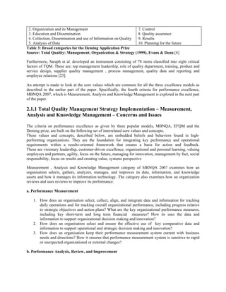 2. Organization and its Management                             7. Control
 3. Education and Dissemination                                 8. Quality assurance
 4. Collection, Dissemination and use of Information on Quality 9. Results
 5. Analysis of Data                                            10. Planning for the future
Table 3: Broad categories for the Deming Application Prize
Source: Total Quality: Management, Organization & Strategy (1999), Evans & Dean [8]

Furthermore, Saraph et al. developed an instrument consisting of 78 items classified into eight critical
factors of TQM. These are: top management leadership, role of quality department, training, product and
service design, supplier quality management , process management, quality data and reporting and
employee relations [23].

An attempt is made to look at the core values which are common for all the three excellence models as
described in the earlier part of the paper. Specifically, the fourth criteria for performance excellence,
MBNQA 2007, which is Measurement, Analysis and Knowledge Management is explored in the next part
of the paper.

2.1.1 Total Quality Management Strategy Implementation – Measurement,
Analysis and Knowledge Management – Concerns and Issues

The criteria on performance excellence as given by three popular models, MBNQA, EFQM and the
Deming prize, are built on the following set of interrelated core values and concepts.
These values and concepts, described below, are embedded beliefs and behaviors found in high-
performing organizations. They are the foundation for integrating key performance and operational
requirements within a results-oriented framework that creates a basis for action and feedback.
These are visionary leadership, customer-driven excellence, organizational and personal learning, valuing
employees and partners, agility, focus on the future, managing for innovation, management by fact, social
responsibility, focus on results and creating value, systems perspective

Measurement , Analysis and Knowledge Management category of MBNQA 2007 examines how an
organisation selects, gathers, analyzes, manages, and improves its data, information, and knowledge
assets and how it manages its information technology. The category also examines how an organization
reviews and uses reviews to improve its performance.

a. Performance Measurement

    1. How does an organisation select, collect, align, and integrate data and information for tracking
       daily operations and for tracking overall organizational performance, including progress relative
       to strategic objectives and action plans? What are the key organizational performance measures,
       including key short-term and long term financial measures? How its uses the data and
       information to support organizational decision making and innovation?
    2. How does an organisation select and ensure the effective use of key comparative data and
       information to support operational and strategic decision making and innovation?
    3. How does an organisation keep their performance measurement system current with business
       needs and directions? How it ensures that performance measurement system is sensitive to rapid
       or unexpected organizational or external changes?

b. Performance Analysis, Review, and Improvement
 