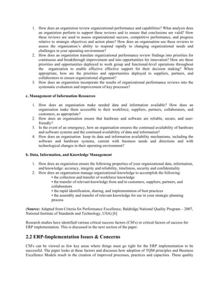 1. How does an organistion review organizational performance and capabilities? What analysis does
       an organistion perform to support these reviews and to ensure that conclusions are valid? How
       these reviews are used to assess organizational success, competitive performance, and progress
       relative to strategic objectives and action plans? How does an organisation use these reviews to
       assess the organization’s ability to respond rapidly to changing organizational needs and
       challenges in your operating environment?
    2. How does an organistion translate organizational performance review findings into priorities for
       continuous and breakthrough improvement and into opportunities for innovation? How are these
       priorities and opportunities deployed to work group and functional-level operations throughout
       the organization to enable effective effective support for their decision making? When
       appropriate, how are the priorities and opportunities deployed to suppliers, partners, and
       collaborators to ensure organizational alignment?
    3. How does an organistion incorporate the results of organizational performance reviews into the
       systematic evaluation and improvement of key processes?

c. Management of Information Resources

    1. How does an organisation make needed data and information available? How does an
       organisation make them accessible to their workforce, suppliers, partners, collaborators, and
       customers, as appropriate?
    2. How does an organisation ensure that hardware and software are reliable, secure, and user-
       friendly?
    3. In the event of an emergency, how an organisation ensures the continued availability of hardware
       and software systems and the continued availability of data and information?
    4. How does an organisation keep its data and information availability mechanisms, including the
       software and hardware systems, current with business needs and directions and with
       technological changes in their operating environment?

b. Data, Information, and Knowledge Management

    1. How does an organistion ensure the following properties of your organizational data, information,
       and knowledge: accuracy, integrity and reliability, timeliness, security and confidentiality
    2. How does an organisation manage organizational knowledge to accomplish the following:
              • the collection and transfer of workforce knowledge
              • the transfer of relevant knowledge from and to customers, suppliers, partners, and
              collaborators
              • the rapid identification, sharing, and implementation of best practices
              • the assembly and transfer of relevant knowledge for use in your strategic planning
              process

(Source: Adapted from Criteria for Performance Excellence, Baldridge National Quality Program – 2007,
National Institute of Standards and Technology, USA) [6]

Research studies have identified various critical success factors (CSFs) or critical factors of success for
ERP implementation. This is discussed in the next section of the paper.

2.2 ERP-Implementation Issues & Concerns
CSFs can be viewed as few key areas where things must go right for the ERP implementation to be
successful. The paper looks at these factors and discusses how adoption of TQM principles and Business
Excellence Models result in the creation of improved processes, practices and capacities. These quality
 