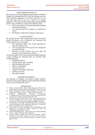 3. DISCUSSION OF RESULTS
By carrying out the Value Engineering job plan on residential
building we concluded that 80% of cost for finishing works are
used to enhance appearance. From Pareto chart also it is very
clear that major part of the cost is used for to enhance
appearance. The ideas of Value Engineering are examined again
and the value of building is improved by following ideas,
▪ 326.4 square meters of cement plastering is replaced
by Gypsum plastering.
▪ Five wooden doors and windows are replaced by
UPVC.
▪ By tiling the windowsills, cleaning is made easier.
4. CONCLUSIONS
By carrying out the Value Engineering job plan, the project
related information were scrutinized and examined and
following points were concluded;
▪ The information phase, have much importance to
know the problem well
▪ The idea generation will be easier if the information
are wide and plenty
▪ Decisions on idea selection may vary upon the
relevancy of the information collected.
For getting a better out for value engineering implementation in
a house building the following data are essential while
information phase.
o Detailed Estimation
o Current resource price in market
o Basic building and site data
o Owner’s requirements
o Activities involved
o Collection and study of drawings
o Problems involved
o Miscellaneous data
ACKNOWLEDGEMENT
Our gratitude to Almighty, our teachers, family members,
friends and also acknowledge the support and help of all others
who all concerned about this thesis.
REFERENCES
[1] Walaa YounesEl-Nashar, Ahmed HussienElyamany, (2018):”Value
engineering for canal tail irrigation water problem”, Volume 9, Issue 4.
[2] Renata Schneiderova Heralova (2016):"Possibility of Using Value
Engineering in Highway Projects”, Volume 164, Pages 362-367.
[3] R.Vijayan, T.ThankaGeetha, B.Nishanth, M.Tamilarasan,
V.VijayaKumar (2019):”Value engineering and value analysisof rearair
spring bracket”, Volume 16, Part 2, Pages 1075-1082.
[4] Putri Arumsari, Ricco Tanachi (2018):” Value engineeringapplication in
a high rise building (Case study in Bali)”, International Journal of
Innovative Research in Advanced Engineering (IJIRAE), Volume 1.
[5] WeiTongChen, Po-YiChang, Ying-HuaHuang (2010):”Assessing the
overall performance of value engineering workshops for construction
projects”, Volume 28, Issue 5, Pages 514-527.
[6] Senay Atabay and Niyazi Galipogullar (2013):”Application of value
engineering in construction Projects”, Journal of Traffic and
Transportation Engineering, Volume 1.
[7] Akintola Omigbodun, (2001):” Value Engineeringand Optimal Building
Projects”, Journal Of Architectural Engineering
[8] Xueging Zhang, Xiaoming Mao, Simaan M.AbouRizk (2009):”
Developing a knowledge management system for improved value
engineering practices in the construction industry”, Volume 18, Issue 6,
Pages 777-789.
International Journal of Engineering Research & Technology (IJERT)
ISSN: 2278-0181
http://www.ijert.org
IJERTV9IS050725
(This work is licensed under a Creative Commons Attribution 4.0 International License.)
Published by :
www.ijert.org
Vol. 9 Issue 05, May-2020
1195
 