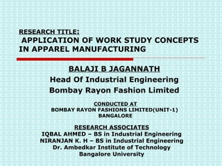 RESEARCH TITLE :  APPLICATION OF WORK STUDY CONCEPTS IN APPAREL MANUFACTURING RESEARCH ASSOCIATES IQBAL AHMED – BS in Industrial Engineering NIRANJAN K. H – BS in Industrial Engineering Dr. Ambedkar Institute of Technology Bangalore University BALAJI B JAGANNATH Head Of Industrial Engineering Bombay Rayon Fashion Limited CONDUCTED AT BOMBAY RAYON FASHIONS LIMITED(UNIT-1)  BANGALORE 