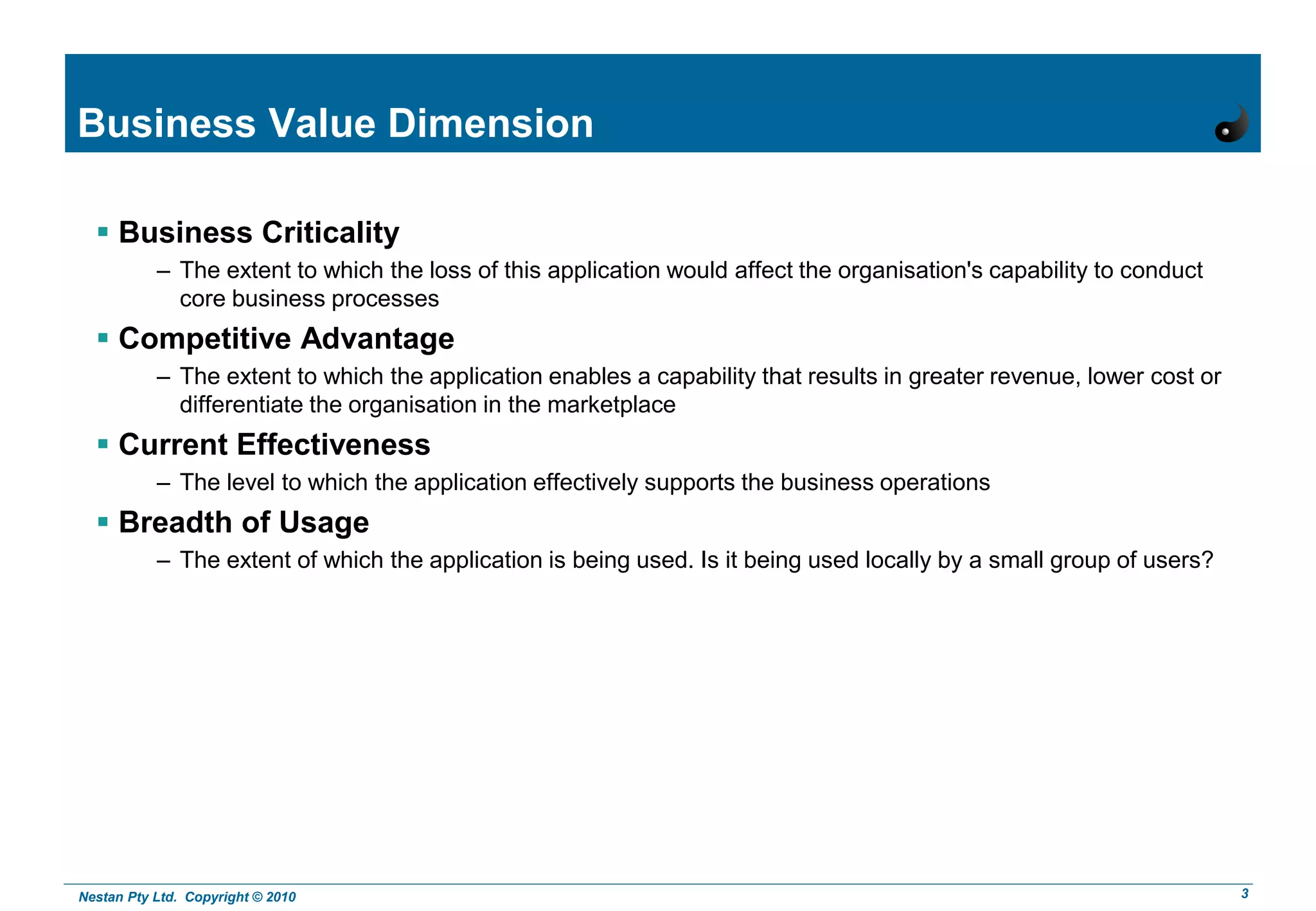Nestan Pty Ltd. Copyright © 2010 3
Business Value Dimension
 Business Criticality
– The extent to which the loss of this application would affect the organisation's capability to conduct
core business processes
 Competitive Advantage
– The extent to which the application enables a capability that results in greater revenue, lower cost or
differentiate the organisation in the marketplace
 Current Effectiveness
– The level to which the application effectively supports the business operations
 Breadth of Usage
– The extent of which the application is being used. Is it being used locally by a small group of users?
 