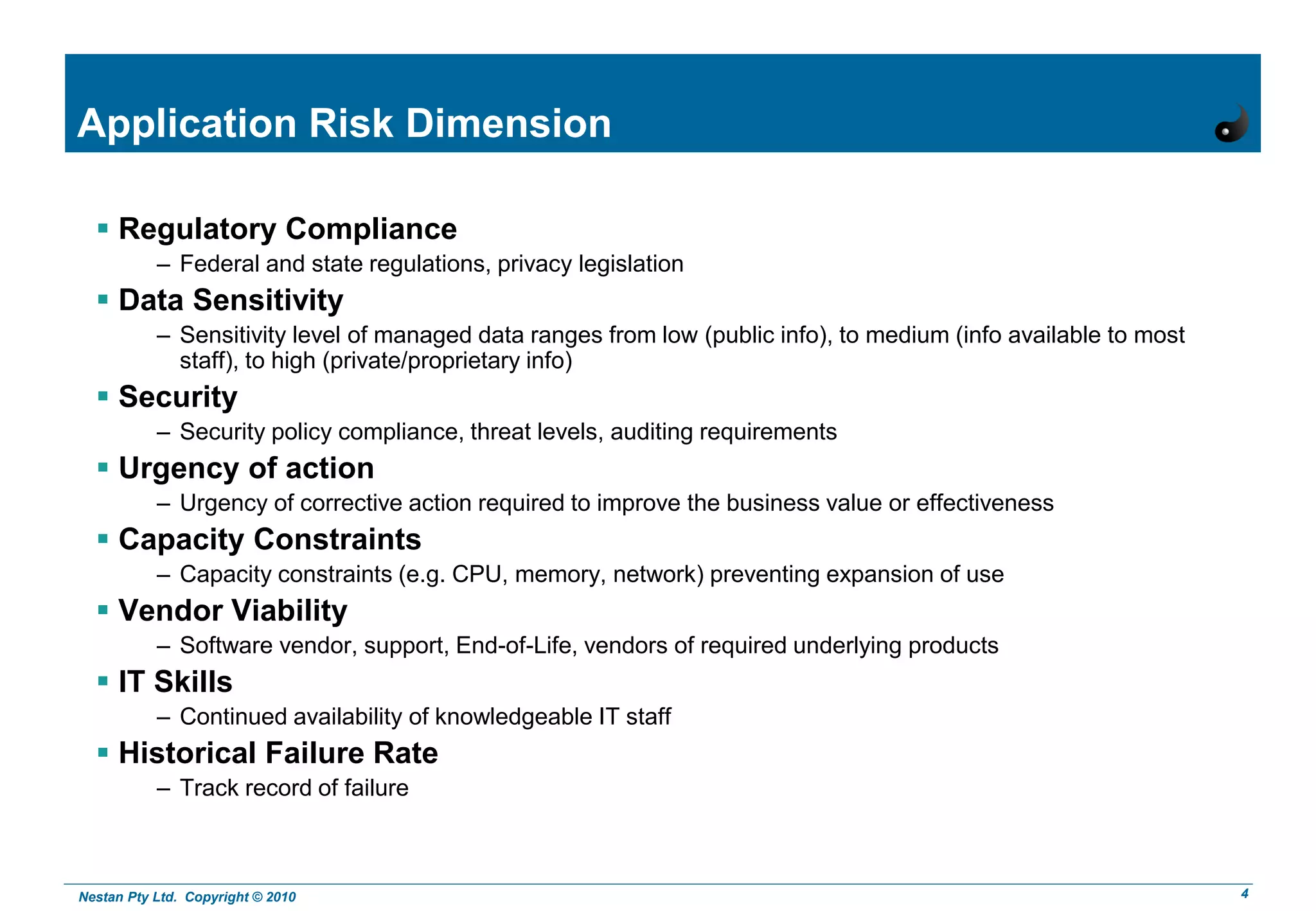 Nestan Pty Ltd. Copyright © 2010 4
Application Risk Dimension
 Regulatory Compliance
– Federal and state regulations, privacy legislation
 Data Sensitivity
– Sensitivity level of managed data ranges from low (public info), to medium (info available to most
staff), to high (private/proprietary info)
 Security
– Security policy compliance, threat levels, auditing requirements
 Urgency of action
– Urgency of corrective action required to improve the business value or effectiveness
 Capacity Constraints
– Capacity constraints (e.g. CPU, memory, network) preventing expansion of use
 Vendor Viability
– Software vendor, support, End-of-Life, vendors of required underlying products
 IT Skills
– Continued availability of knowledgeable IT staff
 Historical Failure Rate
– Track record of failure
 