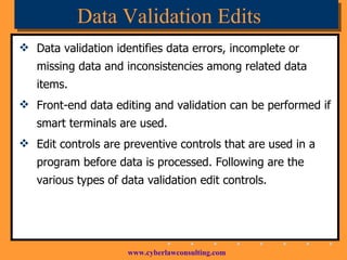 Data Validation Edits Data validation identifies data errors, incomplete or missing data and inconsistencies among related data items. Front-end data editing and validation can be performed if smart terminals are used. Edit controls are preventive controls that are used in a program before data is processed. Following are the various types of data validation edit controls. 