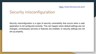 Security misconfiguration
Security misconfiguration is a type of security vulnerability that occurs when a web
application is not configured correctly. This can happen when default settings are not
changed, unnecessary services or features are enabled, or security settings are not
set up properly.
https://www.Densecurity.tech
 