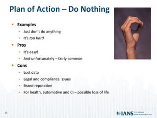 15
www.iansresearch.com
©2014 IANS
Plan of Action – Do Nothing
 Examples
• Just don’t do anything
• It’s too hard
 Pros
• It’s easy!
• And unfortunately – fairly common
 Cons
• Lost data
• Legal and compliance issues
• Brand reputation
• For health, automotive and CI – possible loss of life
 