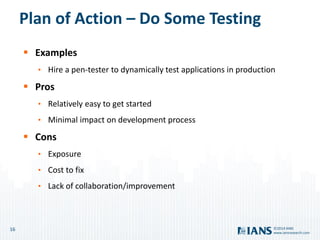 16
www.iansresearch.com
©2014 IANS
Plan of Action – Do Some Testing
 Examples
• Hire a pen-tester to dynamically test applications in production
 Pros
• Relatively easy to get started
• Minimal impact on development process
 Cons
• Exposure
• Cost to fix
• Lack of collaboration/improvement
 