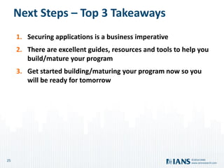 25
www.iansresearch.com
©2014 IANS
Next Steps – Top 3 Takeaways
1. Securing applications is a business imperative
2. There are excellent guides, resources and tools to help you
build/mature your program
3. Get started building/maturing your program now so you
will be ready for tomorrow
 