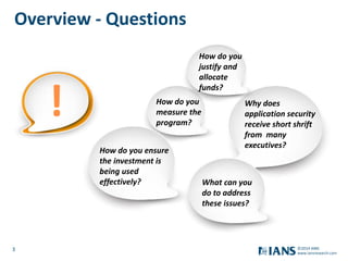 3
www.iansresearch.com
©2014 IANS
!
How do you ensure
the investment is
being used
effectively?
How do you
measure the
program?
Why does
application security
receive short shrift
from many
executives?
How do you
justify and
allocate
funds?
What can you
do to address
these issues?
Overview - Questions
 