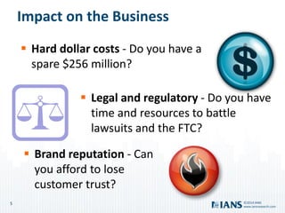 5
www.iansresearch.com
©2014 IANS
Impact on the Business
 Hard dollar costs - Do you have a
spare $256 million?
 Legal and regulatory - Do you have
time and resources to battle
lawsuits and the FTC?
 Brand reputation - Can
you afford to lose
customer trust?
 